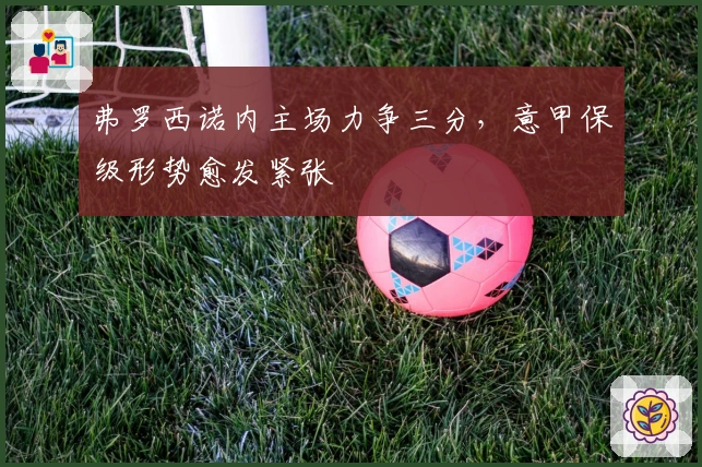 弗罗西诺内主场力争三分，意甲保级形势愈发紧张