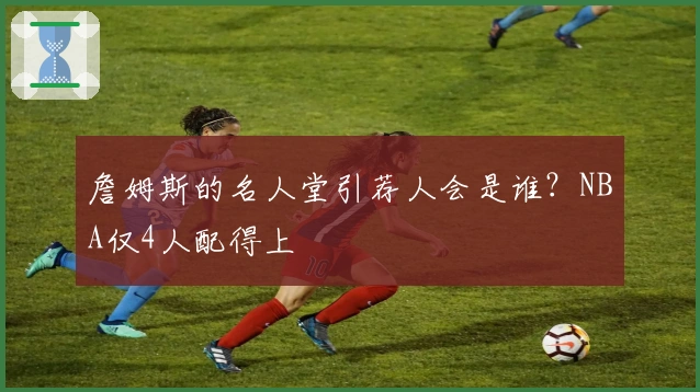 詹姆斯的名人堂引荐人会是谁？NBA仅4人配得上