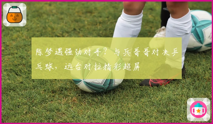 陈梦遇强劲对手？与兵哥哥对决乒乓球，远台对拉精彩超屏