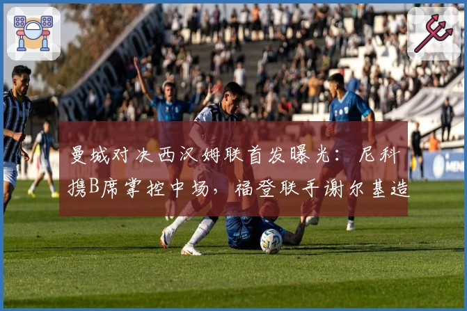 曼城对决西汉姆联首发曝光：尼科携B席掌控中场，福登联手谢尔基造攻势，哈兰德锋线领军