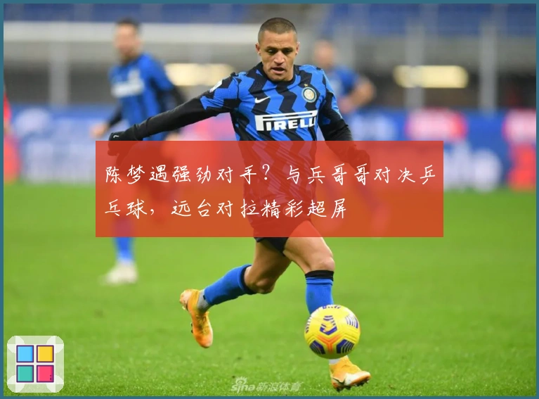 陈梦遇强劲对手？与兵哥哥对决乒乓球，远台对拉精彩超屏