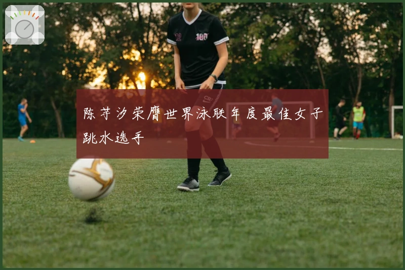 陈芋汐荣膺世界泳联年度最佳女子跳水选手