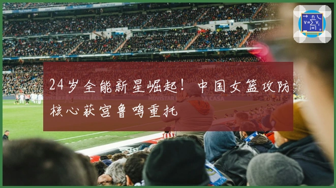 24岁全能新星崛起！中国女篮攻防核心获宫鲁鸣重托