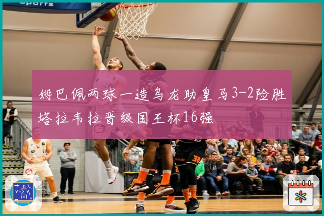 姆巴佩两球一造乌龙助皇马3-2险胜塔拉韦拉晋级国王杯16强