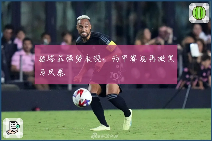 赫塔菲强势表现,西甲赛场再掀黑马风暴