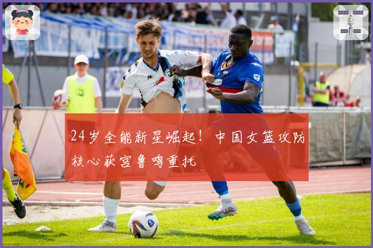 24岁全能新星崛起！中国女篮攻防核心获宫鲁鸣重托