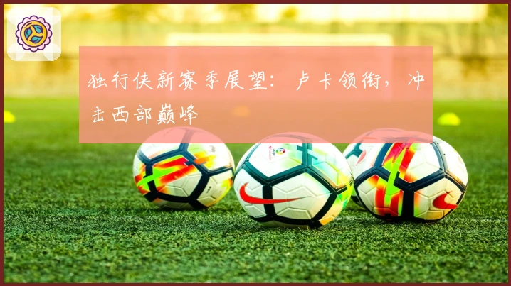 独行侠新赛季展望：卢卡领衔，冲击西部巅峰