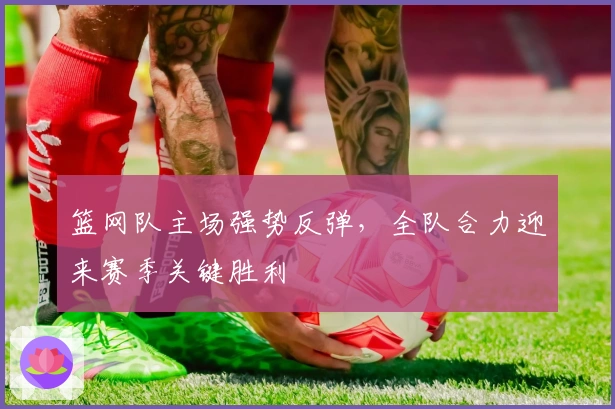 篮网队主场强势反弹，全队合力迎来赛季关键胜利