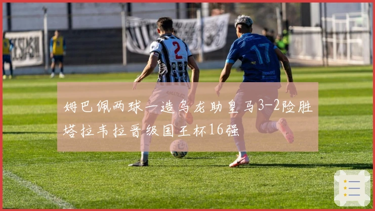 姆巴佩两球一造乌龙助皇马3-2险胜塔拉韦拉晋级国王杯16强